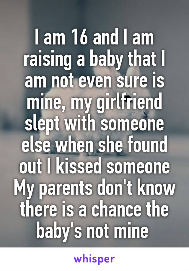 I am 16 and I am raising a baby that I am not even sure is mine, my girlfriend slept with someone else when she found out I kissed someone My parents don't know there is a chance the baby's not mine 