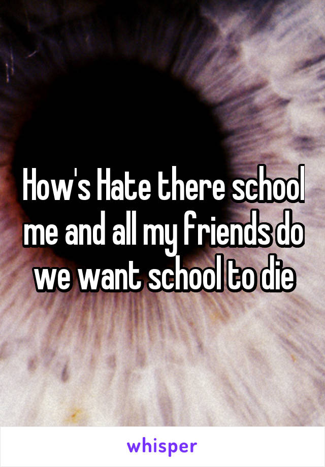 How's Hate there school me and all my friends do we want school to die