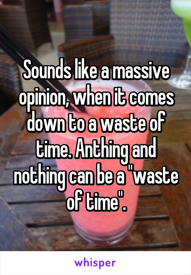 Sounds like a massive opinion, when it comes down to a waste of time. Anthing and nothing can be a "waste of time".