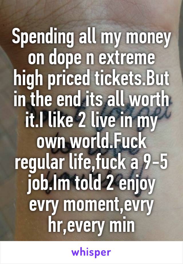 Spending all my money on dope n extreme high priced tickets.But in the end its all worth it.I like 2 live in my own world.Fuck regular life,fuck a 9-5 job.Im told 2 enjoy evry moment,evry hr,every min