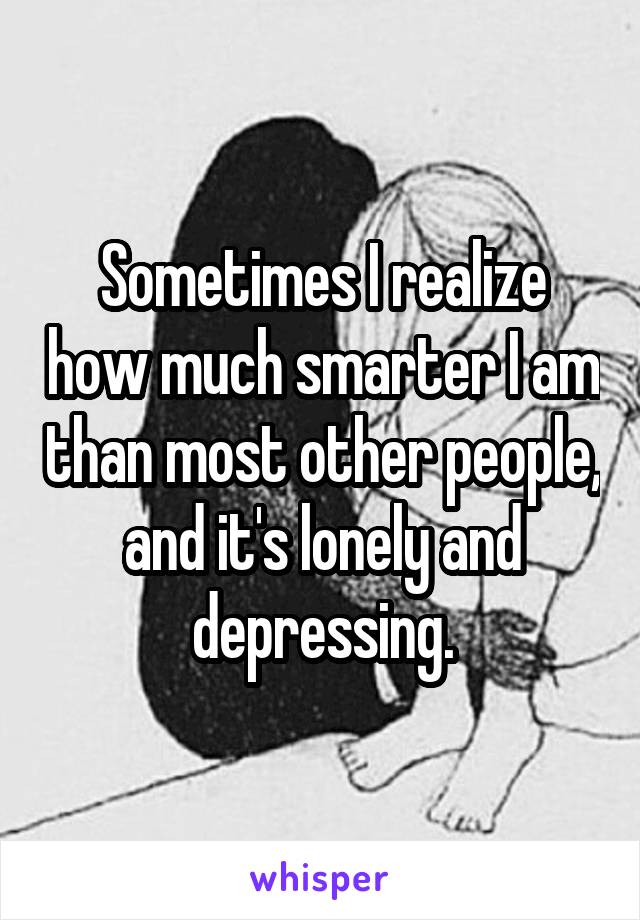 Sometimes I realize how much smarter I am than most other people, and it's lonely and depressing.