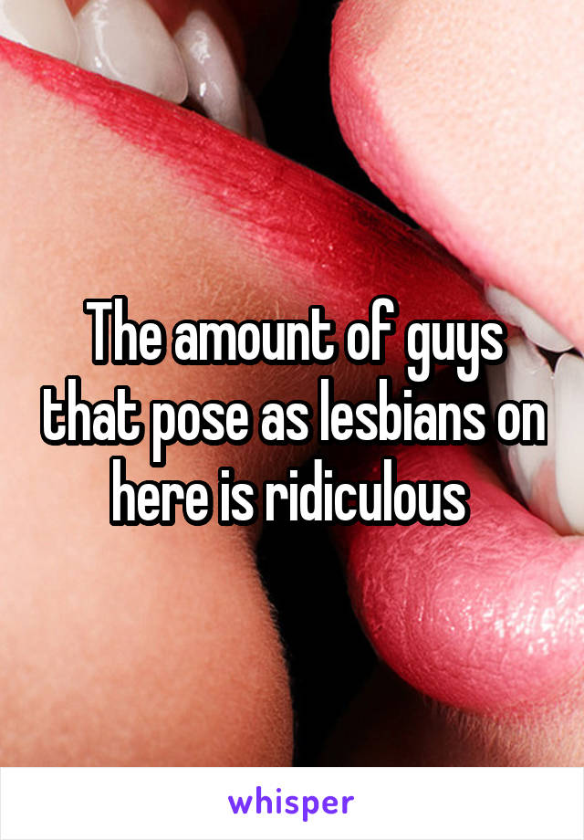 The amount of guys that pose as lesbians on here is ridiculous 