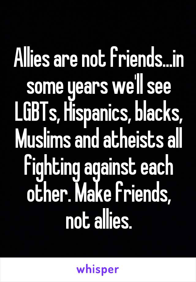 Allies are not friends...in some years we'll see LGBTs, Hispanics, blacks, Muslims and atheists all fighting against each other. Make friends, not allies.