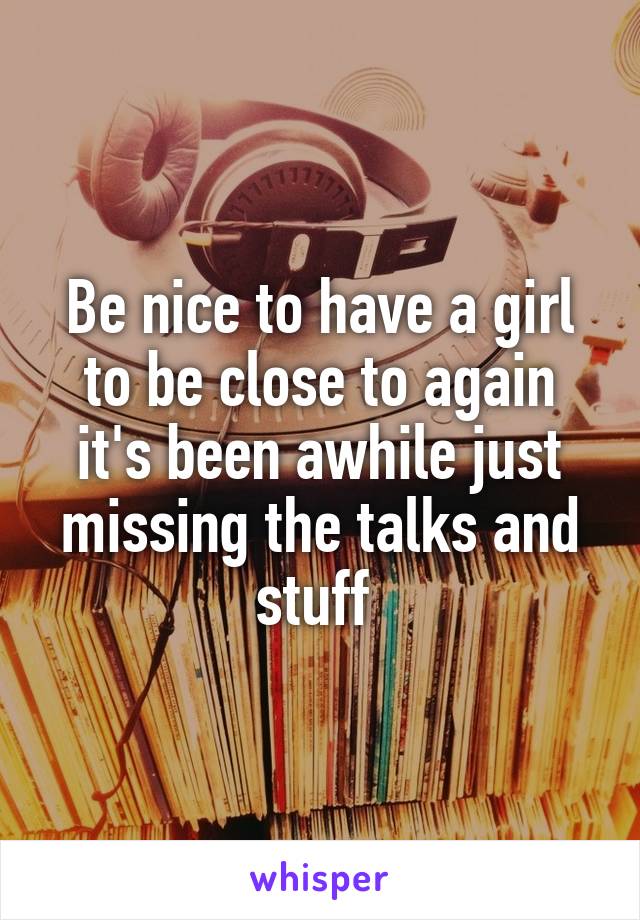 Be nice to have a girl to be close to again it's been awhile just missing the talks and stuff 