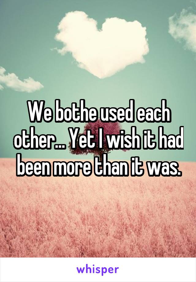 We bothe used each other... Yet I wish it had been more than it was.