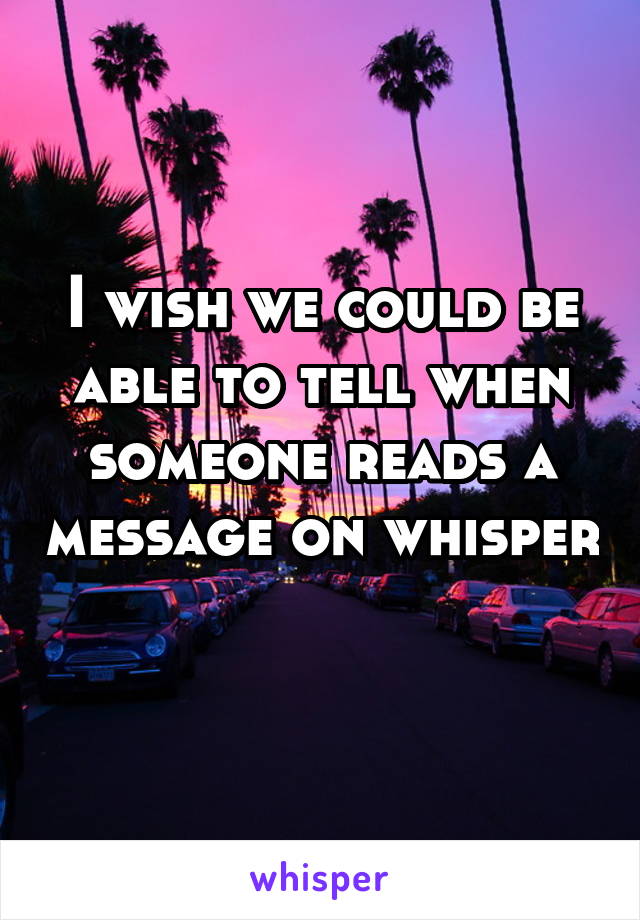 I wish we could be able to tell when someone reads a message on whisper 