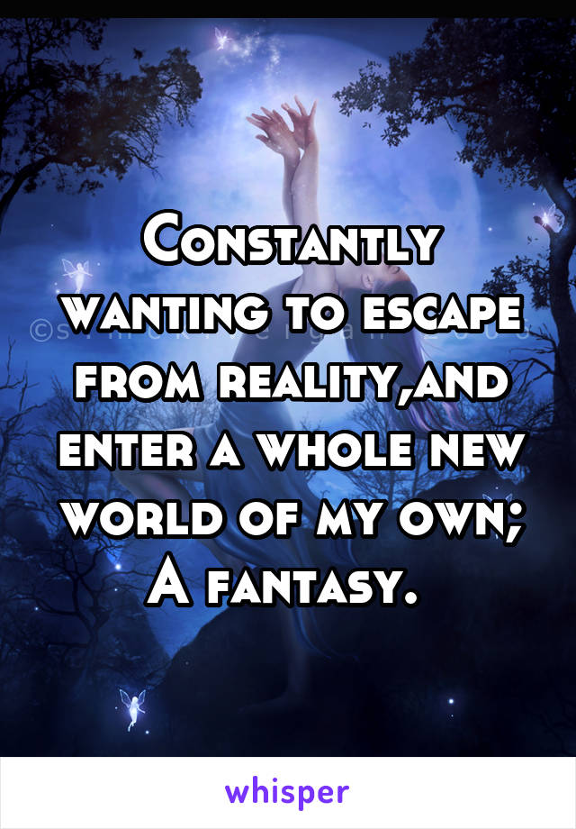 Constantly wanting to escape from reality,and enter a whole new world of my own; A fantasy. 