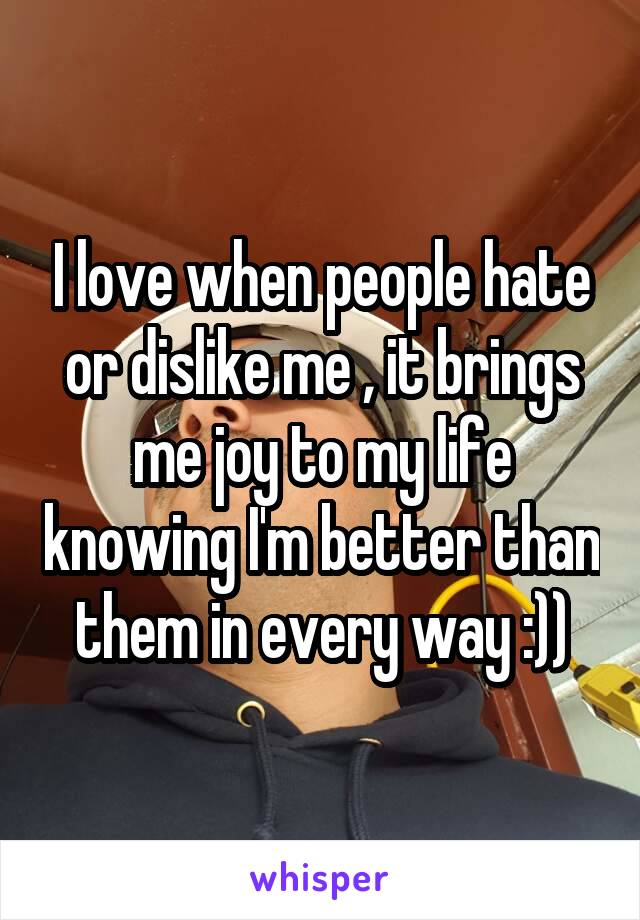 I love when people hate or dislike me , it brings me joy to my life knowing I'm better than them in every way :))