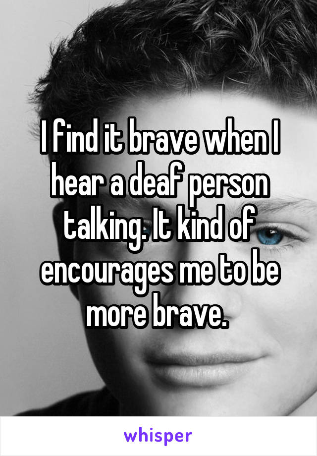 I find it brave when I hear a deaf person talking. It kind of encourages me to be more brave. 