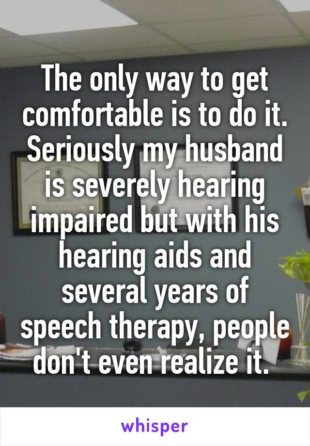 The only way to get comfortable is to do it. Seriously my husband is severely hearing impaired but with his hearing aids and several years of speech therapy, people don't even realize it. 