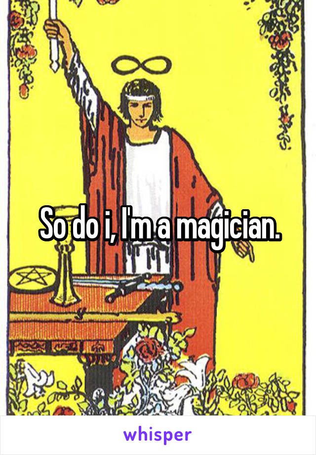 So do i, I'm a magician.