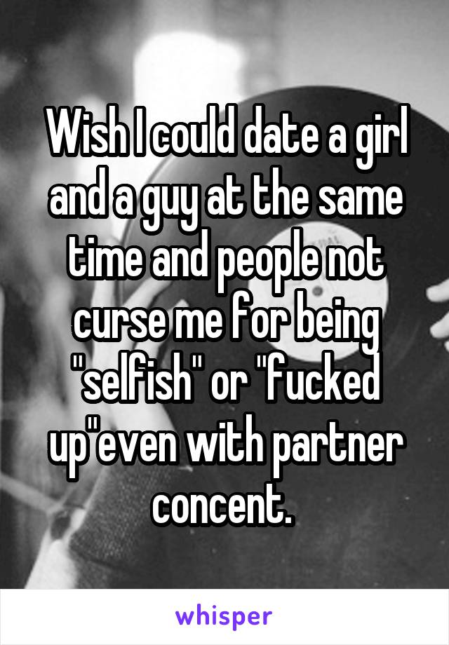 Wish I could date a girl and a guy at the same time and people not curse me for being "selfish" or "fucked up"even with partner concent. 