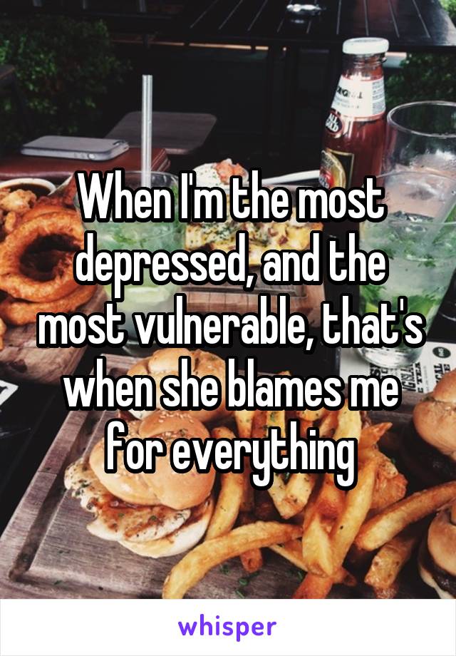 When I'm the most depressed, and the most vulnerable, that's when she blames me for everything