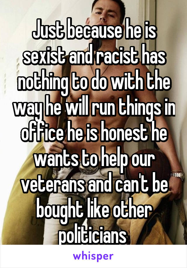 Just because he is sexist and racist has nothing to do with the way he will run things in office he is honest he wants to help our veterans and can't be bought like other politicians 