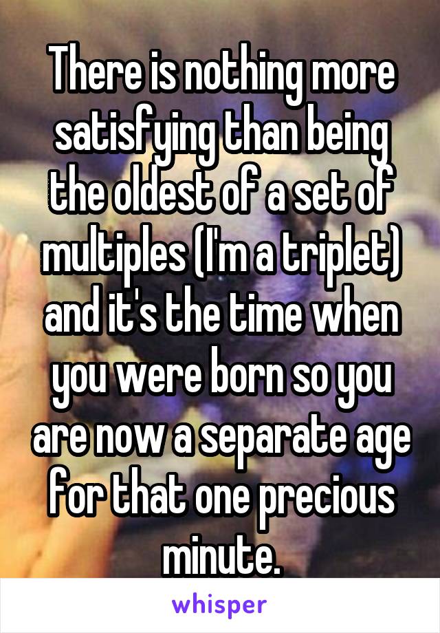 There is nothing more satisfying than being the oldest of a set of multiples (I'm a triplet) and it's the time when you were born so you are now a separate age for that one precious minute.