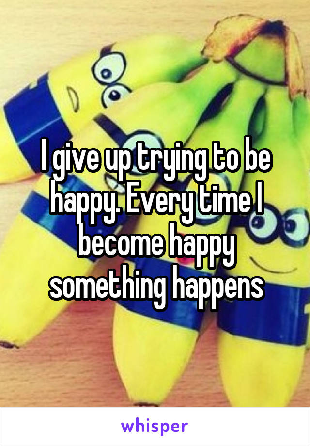 I give up trying to be happy. Every time I become happy something happens