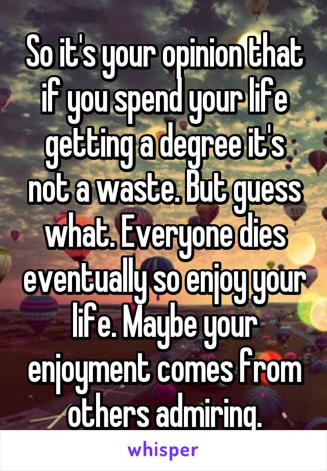 So it's your opinion that if you spend your life getting a degree it's not a waste. But guess what. Everyone dies eventually so enjoy your life. Maybe your enjoyment comes from others admiring.