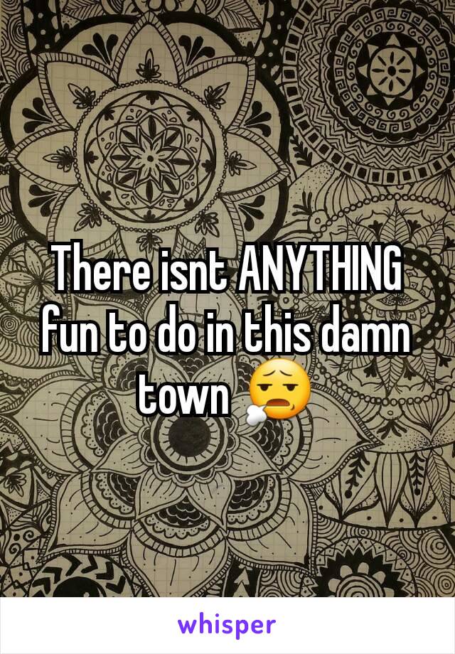 There isnt ANYTHING fun to do in this damn town 😧