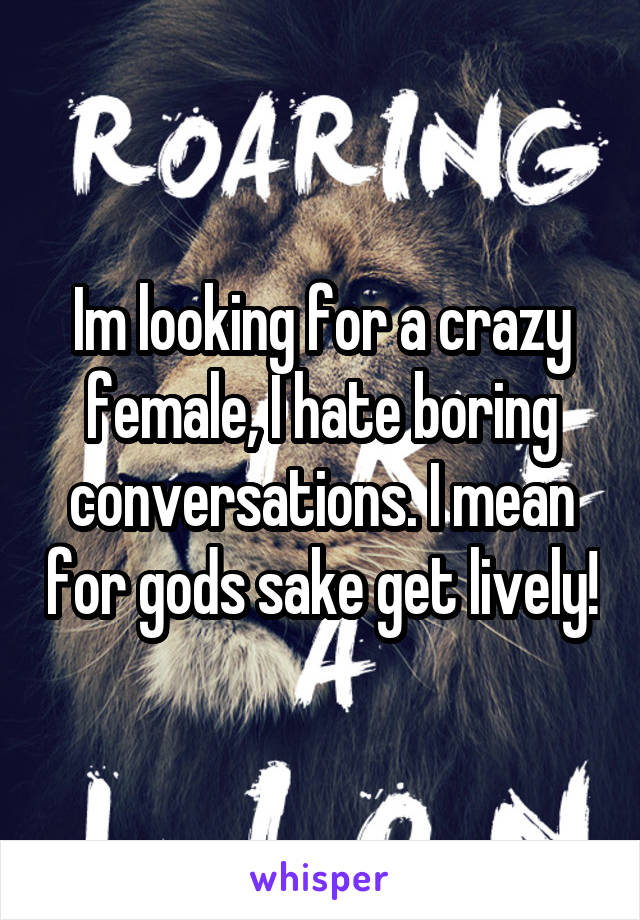 Im looking for a crazy female, I hate boring conversations. I mean for gods sake get lively!