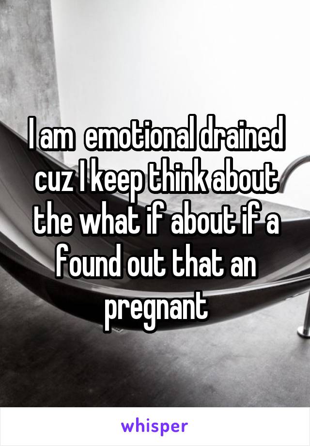 I am  emotional drained cuz I keep think about the what if about if a found out that an pregnant