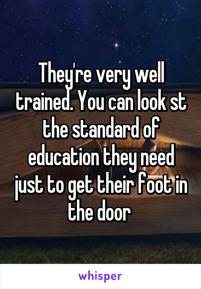 They're very well trained. You can look st the standard of education they need just to get their foot in the door 