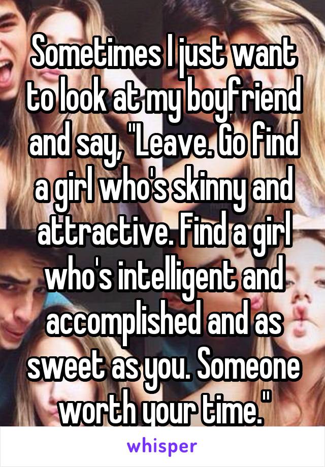 Sometimes I just want to look at my boyfriend and say, "Leave. Go find a girl who's skinny and attractive. Find a girl who's intelligent and accomplished and as sweet as you. Someone worth your time."