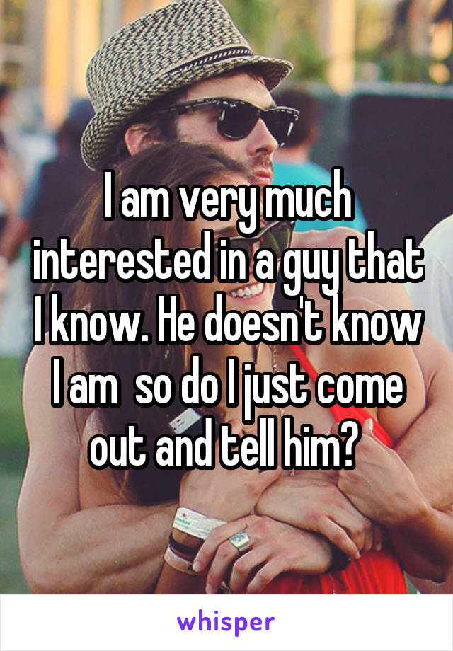 I am very much interested in a guy that I know. He doesn't know I am  so do I just come out and tell him? 