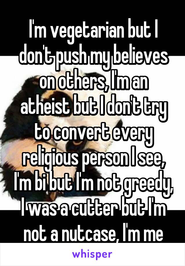 I'm vegetarian but I don't push my believes on others, I'm an atheist but I don't try to convert every religious person I see, I'm bi but I'm not greedy, I was a cutter but I'm not a nutcase, I'm me