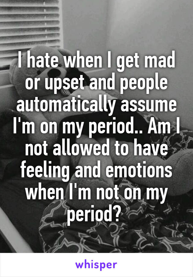 I hate when I get mad or upset and people automatically assume I'm on my period.. Am I not allowed to have feeling and emotions when I'm not on my period? 