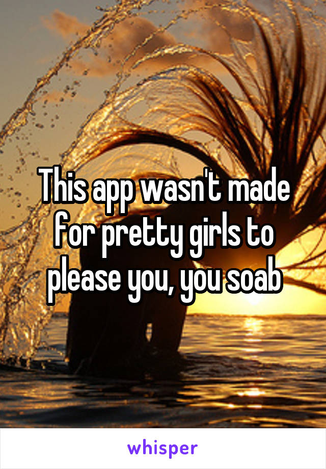 This app wasn't made for pretty girls to please you, you soab