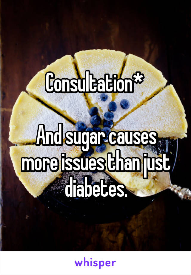 Consultation* 

And sugar causes more issues than just diabetes.