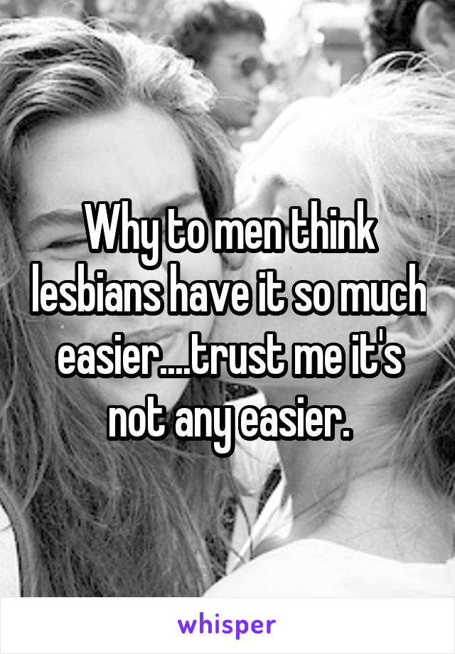 Why to men think lesbians have it so much easier....trust me it's not any easier.