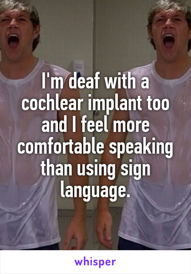 I'm deaf with a cochlear implant too and I feel more comfortable speaking than using sign language.
