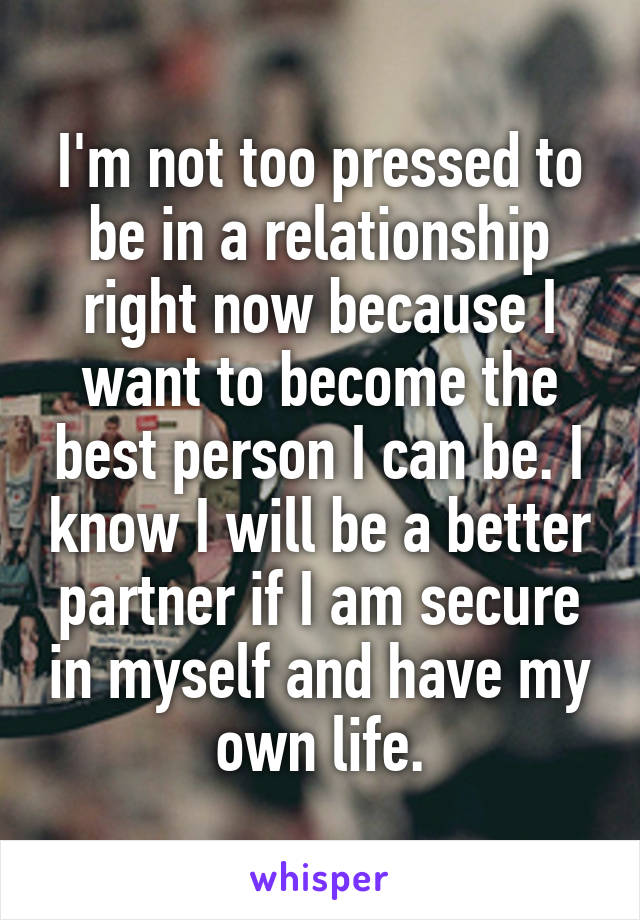 I'm not too pressed to be in a relationship right now because I want to become the best person I can be. I know I will be a better partner if I am secure in myself and have my own life.