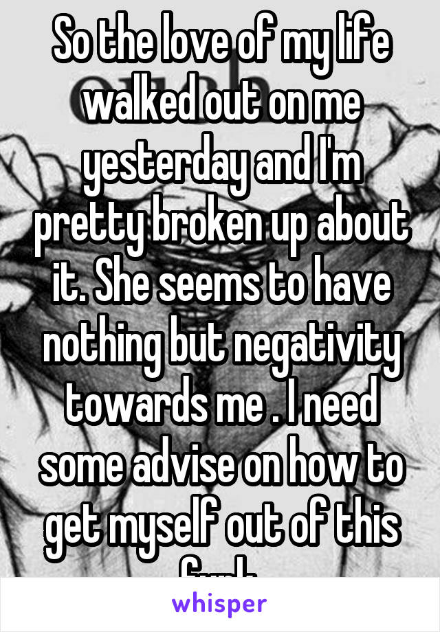 So the love of my life walked out on me yesterday and I'm pretty broken up about it. She seems to have nothing but negativity towards me . I need some advise on how to get myself out of this funk 