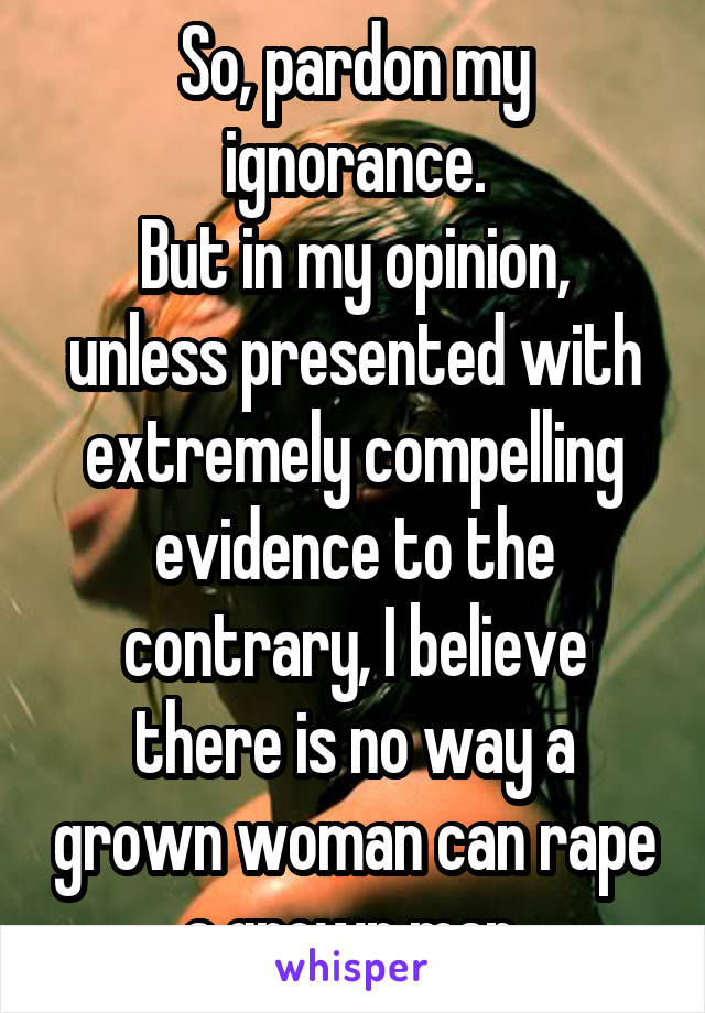 So, pardon my ignorance.
But in my opinion, unless presented with extremely compelling evidence to the contrary, I believe there is no way a grown woman can rape a grown man.