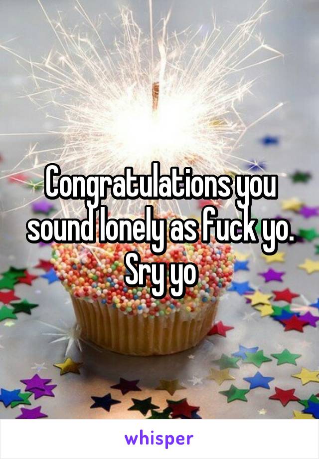 Congratulations you sound lonely as fuck yo. Sry yo