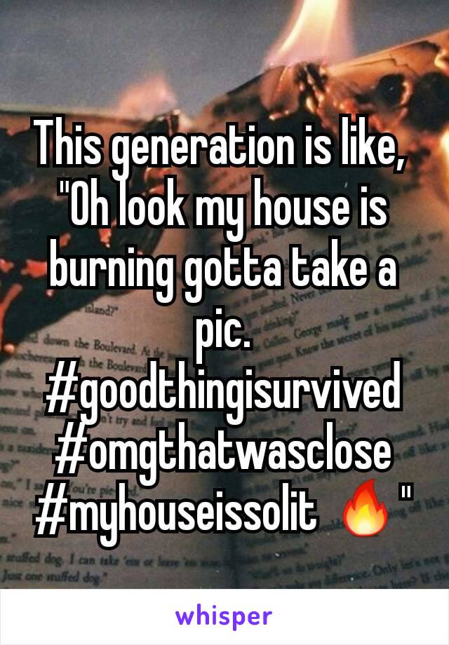 This generation is like, 
"Oh look my house is burning gotta take a pic. #goodthingisurvived
#omgthatwasclose #myhouseissolit 🔥"