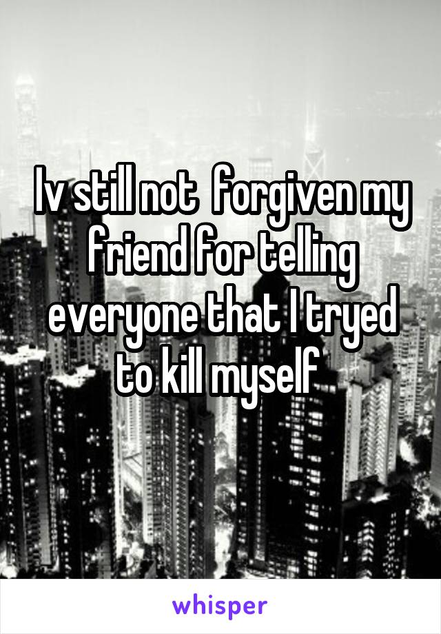 Iv still not  forgiven my friend for telling everyone that I tryed to kill myself 
