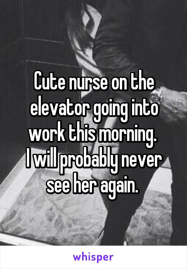 Cute nurse on the elevator going into work this morning. 
I will probably never see her again. 