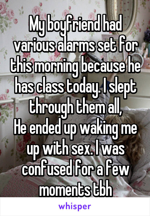 My boyfriend had various alarms set for this morning because he has class today. I slept through them all,
He ended up waking me up with sex. I was confused for a few moments tbh