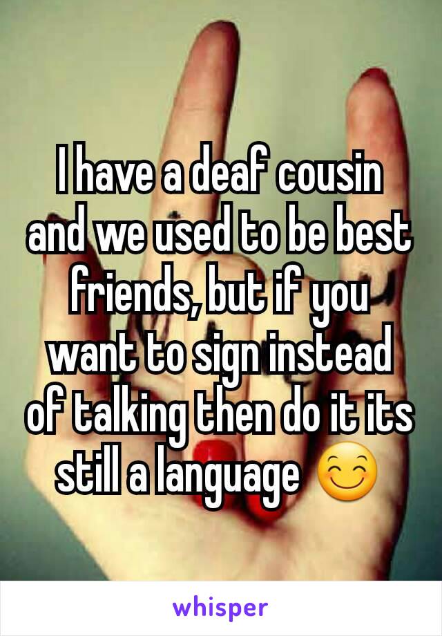 I have a deaf cousin and we used to be best friends, but if you want to sign instead of talking then do it its still a language 😊