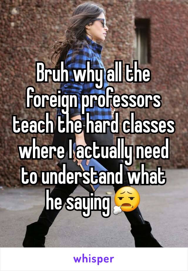 Bruh why all the foreign professors teach the hard classes where I actually need to understand what he saying😧