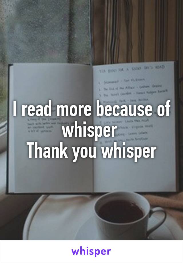 I read more because of whisper 
Thank you whisper