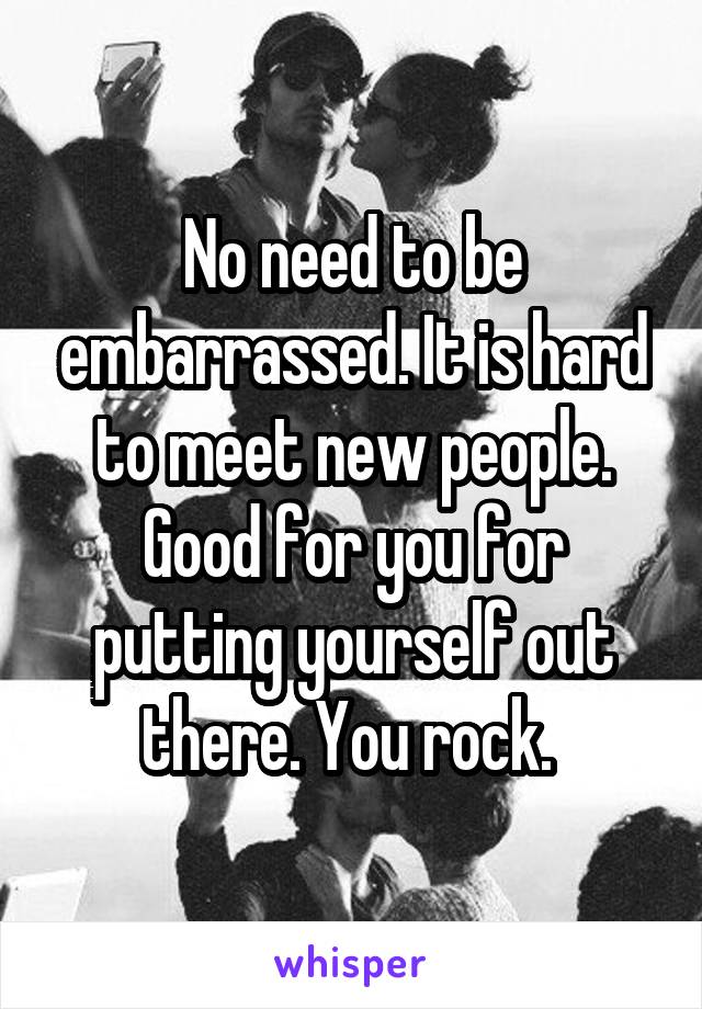 No need to be embarrassed. It is hard to meet new people. Good for you for putting yourself out there. You rock. 