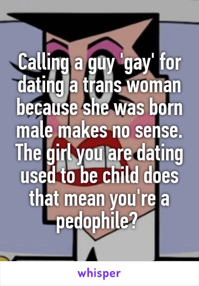 Calling a guy 'gay' for dating a trans woman because she was born male makes no sense. The girl you are dating used to be child does that mean you're a pedophile? 