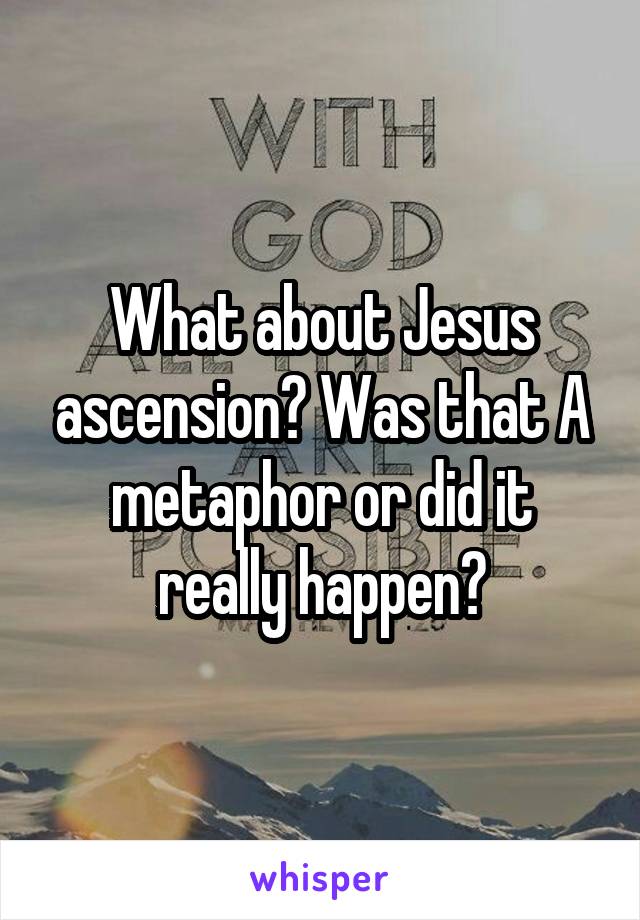 What about Jesus ascension? Was that A metaphor or did it really happen?