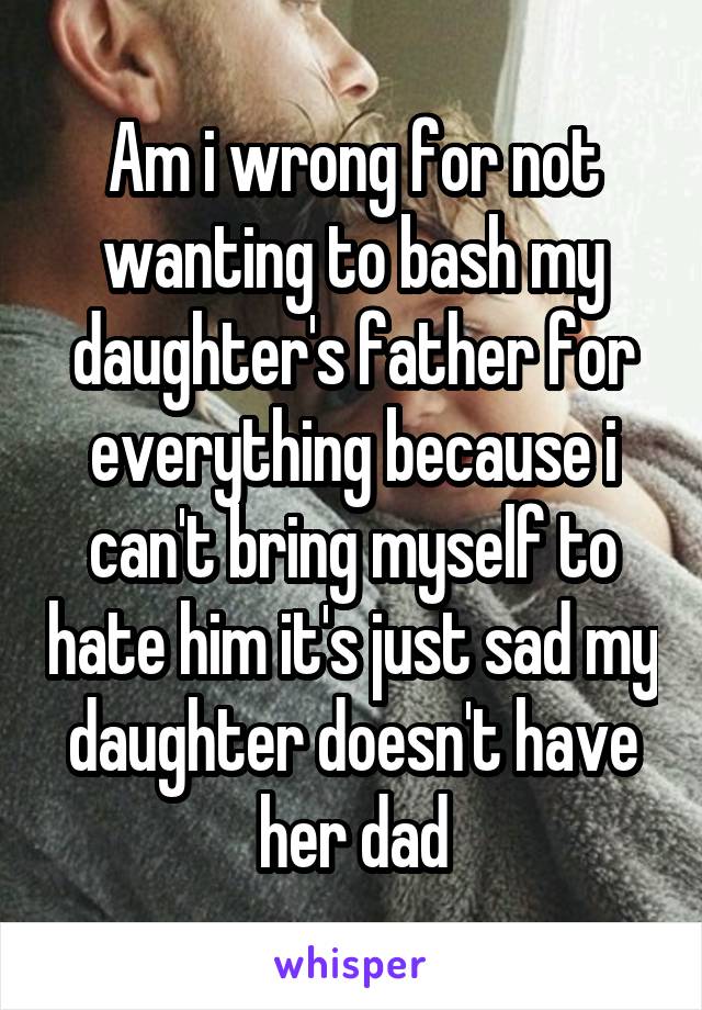 Am i wrong for not wanting to bash my daughter's father for everything because i can't bring myself to hate him it's just sad my daughter doesn't have her dad