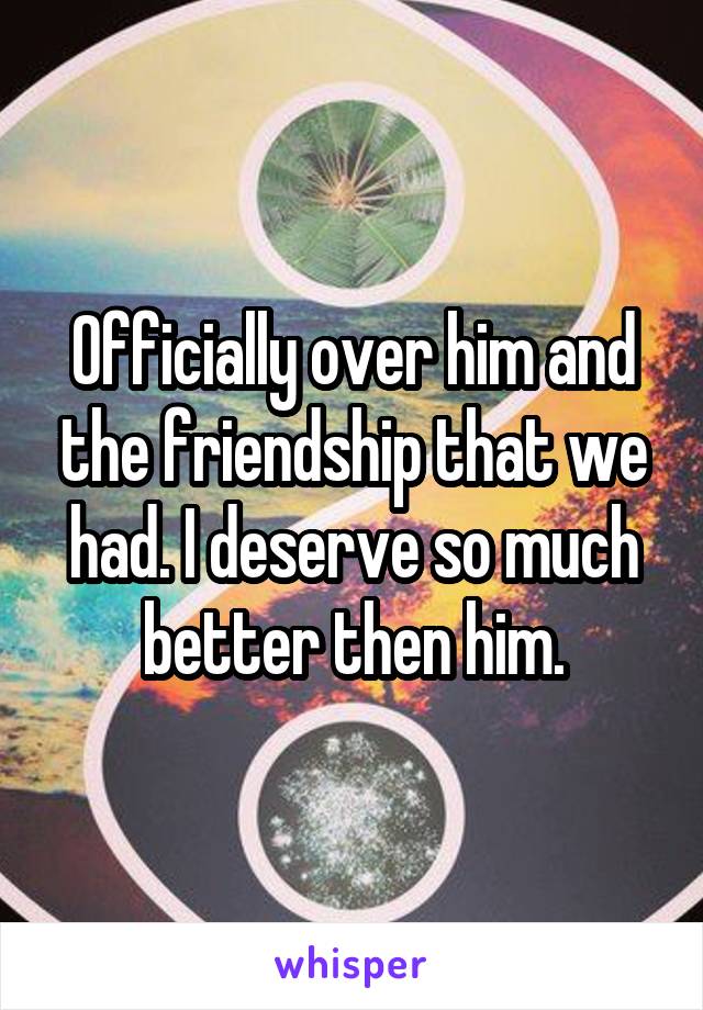 Officially over him and the friendship that we had. I deserve so much better then him.