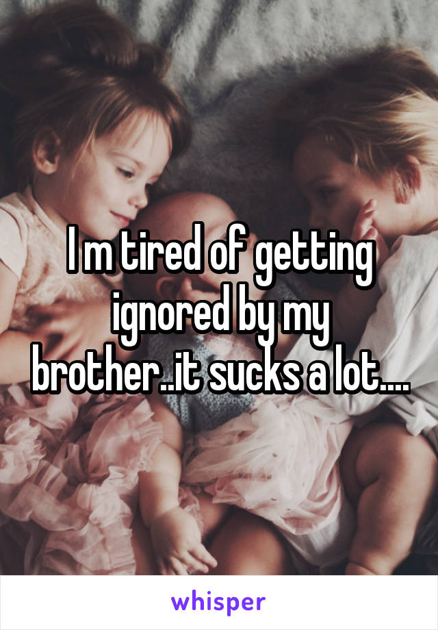 I m tired of getting ignored by my brother..it sucks a lot....